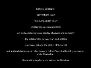 General Concepts: 
-conventions in art 
-the human body in art 
-Idealization versus naturalism 
-art and architecture as a display of power and authority 
-the relationship between art and politics 
-systems of art and the status of the artist 
-art and architecture as a reflection of a culture’s central belief systems and 
social hierarchies 
-the relationship between art and architecture 
