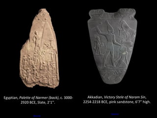 Akkadian, Victory Stele of Naram Sin, 
2254-2218 BCE, pink sandstone, 6’7” high. 
Source 
Egyptian, Palette of Narmer (back), c. 3000- 
2920 BCE, Slate, 2’1’’. 
Source 
 