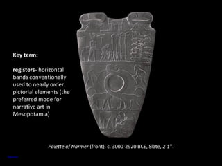 Palette of Narmer (front), c. 3000-2920 BCE, Slate, 2’1’’. 
Key term: 
registers- horizontal 
bands conventionally 
used to nearly order 
pictorial elements (the 
preferred mode for 
narrative art in 
Mesopotamia) 
Source 
 