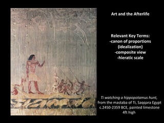 Art and the Afterlife 
Relevant Key Terms: 
-canon of proportions 
(idealization) 
-composite view 
-hieratic scale 
Ti watching a hippopotamus hunt, 
from the mastaba of Ti, Saqqara Egypt 
c.2450-2359 BCE, painted limestone 
4ft high 
 