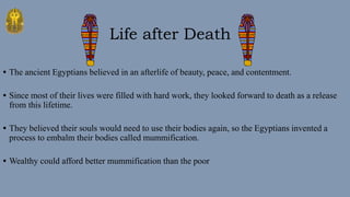 • The ancient Egyptians believed in an afterlife of beauty, peace, and contentment.
• Since most of their lives were filled with hard work, they looked forward to death as a release
from this lifetime.
• They believed their souls would need to use their bodies again, so the Egyptians invented a
process to embalm their bodies called mummification.
• Wealthy could afford better mummification than the poor
Life after Death
 