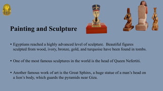 • Egyptians reached a highly advanced level of sculpture. Beautiful figures
sculpted from wood, ivory, bronze, gold, and turquoise have been found in tombs.
• One of the most famous sculptures in the world is the head of Queen Nefertiti.
• Another famous work of art is the Great Sphinx, a huge statue of a man’s head on
a lion’s body, which guards the pyramids near Giza.
Painting and Sculpture
 