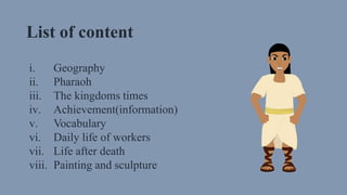 List of content
i. Geography
ii. Pharaoh
iii. The kingdoms times
iv. Achievement(information)
v. Vocabulary
vi. Daily life of workers
vii. Life after death
viii. Painting and sculpture
 