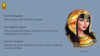 The Old Kingdom
When the pharaohs built the pyramids
The Middle Kingdom
When training and military explorers were sent out to
expand Egypt’s boundaries
The New Kingdom
Ending with Queen Cleopatra losing her land to Augustus
Caesar and Rome
Cleopatra !
 