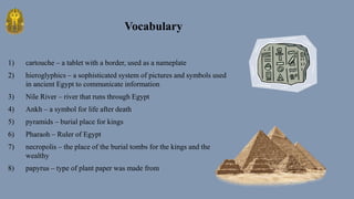1) cartouche – a tablet with a border, used as a nameplate
2) hieroglyphics – a sophisticated system of pictures and symbols used
in ancient Egypt to communicate information
3) Nile River – river that runs through Egypt
4) Ankh – a symbol for life after death
5) pyramids – burial place for kings
6) Pharaoh – Ruler of Egypt
7) necropolis – the place of the burial tombs for the kings and the
wealthy
8) papyrus – type of plant paper was made from
Vocabulary
 