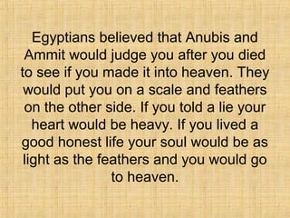 Egyptians believed that Anubis and
Ammit would judge you after you died
to see if you made it into heaven. They
would put you on a scale and feathers
on the other side. If you told a lie your
heart would be heavy. If you lived a
good honest life your soul would be as
light as the feathers and you would go
to heaven.
 