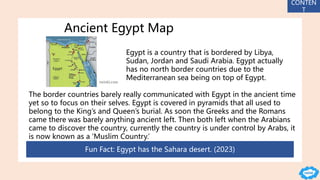 Ancient Egypt Map
Egypt is a country that is bordered by Libya,
Sudan, Jordan and Saudi Arabia. Egypt actually
has no north border countries due to the
Mediterranean sea being on top of Egypt.
The border countries barely really communicated with Egypt in the ancient time
yet so to focus on their selves. Egypt is covered in pyramids that all used to
belong to the King’s and Queen’s burial. As soon the Greeks and the Romans
came there was barely anything ancient left. Then both left when the Arabians
came to discover the country, currently the country is under control by Arabs, it
is now known as a ‘Muslim Country.’
Fun Fact: Egypt has the Sahara desert. (2023)
CONTEN
T
 