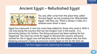 Ancient Egypt – Refurbished Egypt
You see, after a trip from the place they called
‘Ancient Egypt’ we are jumping into ‘Refurbished
Egypt.’ Like they say ‘There is always 2 sides of a
rainbow even when it rains.’
Egypt has improved, it now has more help added for those who need it. With it
not only being the country that has the longest river in the world… It is
becoming famous for history. The thing everyone has been waiting for has
happened. The time has come for Egypt to become the country everyone
wished for, life in Egypt now will become easier for the citizens who live their.
Keeping everyone's hopes up everyone wants Egypt to the be the best we
haven’t seen yet but will now.
Fun Fact: Egypt is now improving it’s country.
CONTEN
T
 