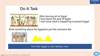 Do A Task
After learning all on Egypt:
I have learnt the past of Egypt
I now know what is happening in present Egypt
Draw something about the Egyptians just like someone did:
Fun Fact: Egypt is very famous now.
CONTEN
T
These to pictures are of Twinkl and Digital Media, this is put for display purpose with
 
