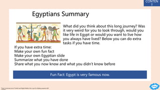Egyptians Summary
What did you think about this long journey? Was
it very weird for you to look through, would you
like life in Egypt or would you want to live how
you always have lived? Below you can do extra
tasks if you have time.
If you have extra time:
Make your own fun fact
Make your own Egyptian slide
Summarize what you have done
Share what you now know and what you didn’t know before
Fun Fact: Egypt is very famous now.
CONTEN
T
These to pictures are of Twinkl and Digital Media, this is put for display purpose with
 
