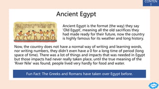 Ancient Egypt
Ancient Egypt is the format (the way) they say
‘Old Egypt’, meaning all the old sacrifices they
had made ready for their future, now the country
is highly famous for its weather and long history.
Now, the country does not have a normal way of writing and learning words,
nor writing numbers, they didn’t even have a 0 for a long time of period (long
space of time). There was a lot of things and impacts that was needed in Egypt
but those impacts had never really taken place, until the true meaning of the
‘River Nile’ was found, people lived very hardly for food and water.
Fun Fact: The Greeks and Romans have taken over Egypt before.
CONTEN
T
 