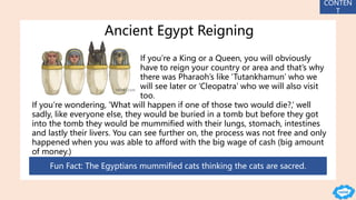 Ancient Egypt Reigning
If you’re a King or a Queen, you will obviously
have to reign your country or area and that’s why
there was Pharaoh’s like ‘Tutankhamun’ who we
will see later or ‘Cleopatra’ who we will also visit
too.
If you’re wondering, ‘What will happen if one of those two would die?,’ well
sadly, like everyone else, they would be buried in a tomb but before they got
into the tomb they would be mummified with their lungs, stomach, intestines
and lastly their livers. You can see further on, the process was not free and only
happened when you was able to afford with the big wage of cash (big amount
of money.)
Fun Fact: The Egyptians mummified cats thinking the cats are sacred.
CONTEN
T
 