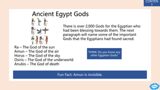 Ancient Egypt Gods
There is over 2,000 Gods for the Egyptian who
had been blessing towards them. The next
paragraph will name some of the important
Gods that the Egyptians had found sacred.
Ra – The God of the sun
Amun – The God of the air
Horus – The God of the sky
Osiris – The God of the underworld
Anubis – The God of death
Fun Fact: Amun is invisible.
CONTEN
T
THINK: Do you know any
other Egyptian Gods?
 