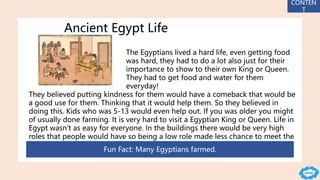 Ancient Egypt Life
The Egyptians lived a hard life, even getting food
was hard, they had to do a lot also just for their
importance to show to their own King or Queen.
They had to get food and water for them
everyday!
They believed putting kindness for them would have a comeback that would be
a good use for them. Thinking that it would help them. So they believed in
doing this. Kids who was 5-13 would even help out. If you was older you might
of usually done farming. It is very hard to visit a Egyptian King or Queen. Life in
Egypt wasn’t as easy for everyone. In the buildings there would be very high
roles that people would have so being a low role made less chance to meet the
Kings or Queens.
Fun Fact: Many Egyptians farmed.
CONTEN
T
 