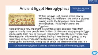 Ancient Egypt Hieroglyphics
Writing in Egypt isn’t normal or like how we
write today, it is a different style which is pictures
making words, the language’s name is called
‘Hieroglyphics.’ This is important for the
Egyptians.
Hieroglyphics is very important, it is written usually on paper made from
papyrus so only some people from ‘scribes’ (Scribes are a study group in Egypt
which cost to learn how to write and read.) which made them very important.
Many Egyptian kids would skip class, finding it very boring. If you go to any
major King or Queen’s tomb/chamber room you might be able to see
hieroglyphics on the wall, telling you all about the person who had died. It is
very hard to see though.
Fun Fact: Hieroglyphics is able to translate into 3 different languages.
CONTEN
T
THINK: Did you know
this at all?
 