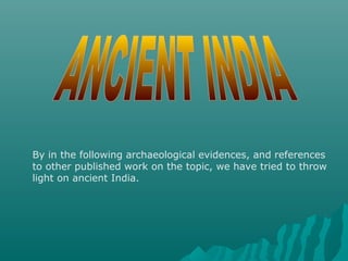 By in the following archaeological evidences, and references
to other published work on the topic, we have tried to throw
light on ancient India.
 