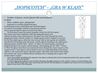 „HOPSCOTCH” - „GRA W KLASY”
 Number of players: can be played with several players
or alone
 Place: outdoor, gym , playground
 Hopscotch is a popular playground game
in which players toss a small object into numbered spaces
of a pattern of rectangles outlined on the ground and then
hop or jump through the spaces to retrieve the object.
 The first player tosses the marker (typically a stone) into the first square.
The marker must land completely within the designated square and
without touching a line or bouncing out. The player then hops through the course,
skipping the square with the marker in it. Single squares must be hopped on one foot.
For the first single square, either foot may be used. Side by side squares are straddled,
with the left foot landing in the left square, and the right foot landing in the right square.
Optional squares marked "Safe", "Home", or "Rest" are neutral squares, and may be
hopped through in any manner without penalty. After hopping into the "Safe", "Home",
or "Rest" the player must then turn around and return through the course (square 9, then
squares 8 and 7, next square 6 and so forth) on one or two legs depending on the square
until he or she reaches the square with their marker. They then must retrieve their marker
and continue the course as stated without touching a line or stepping into a square with
another player's marker.
 Upon successfully completing the sequence, the player continues the turn by tossing the marker into square number
two, and repeating the pattern.
 If, while hopping through the court in either direction, the player steps on a line, misses a square, or loses balance, the
turn ends. Players begin their turns where they last left off. The first player to complete one course for every numbered
square on the court wins the game.
 
