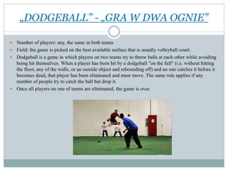 „DODGEBALL” - „GRA W DWA OGNIE”
 Number of players: any, the same in both teams
 Field: the game is picked on the best available surface that is usually volleyball court.
 Dodgeball is a game in which players on two teams try to throw balls at each other while avoiding
being hit themselves. When a player has been hit by a dodgeball "on the full" (i.e. without hitting
the floor, any of the walls, or an outside object and rebounding off) and no one catches it before it
becomes dead, that player has been eliminated and must move. The same rule applies if any
number of people try to catch the ball but drop it.
 Once all players on one of teams are eliminated, the game is over.
 