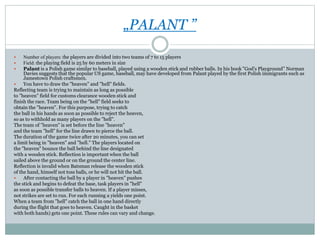 „PALANT ”
 Number of players: the players are divided into two teams of 7 to 15 players
 Field: the playing field is 25 by 60 meters in size
 Palant is a Polish game similar to baseball, played using a wooden stick and rubber balls. In his book "God's Playground” Norman
Davies suggests that the popular US game, baseball, may have developed from Palant played by the first Polish immigrants such as
Jamestown Polish craftsmen.
 You have to draw the "heaven" and "hell" fields.
Reflecting team is trying to maintain as long as possible
to "heaven" field for customs clearance wooden stick and
finish the race. Team being on the "hell" field seeks to
obtain the "heaven". For this purpose, trying to catch
the ball in his hands as soon as possible to reject the heaven,
so as to withhold as many players on the "hell".
The team of "heaven" is set before the line "heaven"
and the team "hell" for the line drawn to pierce the ball.
The duration of the game twice after 20 minutes, you can set
a limit being in "heaven" and "hell." The players located on
the "heaven" bounce the ball behind the line designated
with a wooden stick. Reflection is important when the ball
sailed above the ground or on the ground the center line.
Reflection is invalid when Batsman release the wooden stick
of the hand, himself not toss balls, or he will not hit the ball.
 After contacting the ball by a player in "heaven" pushes
the stick and begins to defeat the base, task players in "hell"
as soon as possible transfer balls to heaven. If a player misses,
not strikes are set to run. For each running a yields one point.
When a team from "hell" catch the ball in one hand directly
during the flight that goes to heaven. Caught in the basket
with both hands) gets one point. These rules can vary and change.
 
