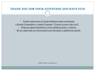 THANK YOU FOR YOUR ATTENTION AND HAVE FUN!
 Projekt realizowany jest dzięki dofinansowaniu uzyskanemu
z Komisji Europejskiej w ramach Programu "Uczenie się przez całe życie".
 Wyłączną odpowiedzialność za treść publikacji ponosi wydawca.
 KE nie odpowiada za wykorzystanie tych informacji w jakikolwiek sposób.
SOURCE: https://en.wikipedia.org
 