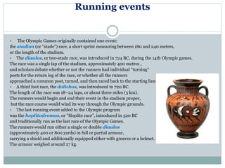 Running events
 The Olympic Games originally contained one event:
the stadion (or "stade") race, a short sprint measuring between 180 and 240 metres,
or the length of the stadium.
 The diaulos, or two-stade race, was introduced in 724 BC, during the 14th Olympic games.
The race was a single lap of the stadium, approximately 400 metres ,
and scholars debate whether or not the runners had individual "turning"
posts for the return leg of the race, or whether all the runners
approached a common post, turned, and then raced back to the starting line.
 A third foot race, the dolichos, was introduced in 720 BC.
The length of the race was 18–24 laps, or about three miles (5 km).
The runners would begin and end their event in the stadium proper,
but the race course would wind its way through the Olympic grounds.
 The last running event added to the Olympic program
was the hoplitodromos, or "Hoplite race", introduced in 520 BC
and traditionally run as the last race of the Olympic Games.
The runners would run either a single or double diaulos
(approximately 400 or 800 yards) in full or partial armour,
carrying a shield and additionally equipped either with greaves or a helmet.
The armour weighed around 27 kg.
 