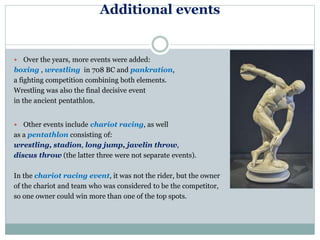 Additional events
 Over the years, more events were added:
boxing , wrestling in 708 BC and pankration,
a fighting competition combining both elements.
Wrestling was also the final decisive event
in the ancient pentathlon.
 Other events include chariot racing, as well
as a pentathlon consisting of:
wrestling, stadion, long jump, javelin throw,
discus throw (the latter three were not separate events).
In the chariot racing event, it was not the rider, but the owner
of the chariot and team who was considered to be the competitor,
so one owner could win more than one of the top spots.
 
