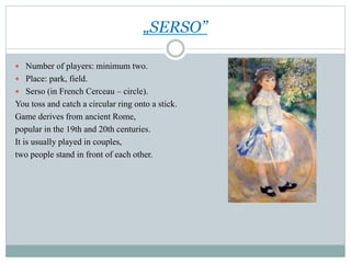 „SERSO”
 Number of players: minimum two.
 Place: park, field.
 Serso (in French Cerceau – circle).
You toss and catch a circular ring onto a stick.
Game derives from ancient Rome,
popular in the 19th and 20th centuries.
It is usually played in couples,
two people stand in front of each other.
 