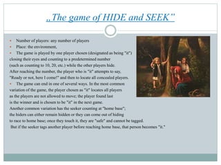 „The game of HIDE and SEEK”
 Number of players: any number of players
 Place: the environment,
 The game is played by one player chosen (designated as being "it")
closing their eyes and counting to a predetermined number
(such as counting to 10, 20, etc.) while the other players hide.
After reaching the number, the player who is "it" attempts to say,
"Ready or not, here I come!" and then to locate all concealed players.
 The game can end in one of several ways. In the most common
variation of the game, the player chosen as "it" locates all players
as the players are not allowed to move; the player found last
is the winner and is chosen to be "it" in the next game.
Another common variation has the seeker counting at "home base";
the hiders can either remain hidden or they can come out of hiding
to race to home base; once they touch it, they are "safe" and cannot be tagged.
But if the seeker tags another player before reaching home base, that person becomes "it."
 