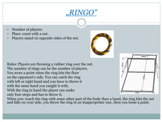 „RINGO”
 Number of players:
 Place: court with a net.
 Players stand on opposite sides of the net.
Rules: Players are throuing a rubber ring over the net.
The number of rings can be the number of players.
You score a point when the ring hits the floor
on the opponent's side. You can catch the ring
with left or right hand and you have to throw it
with the same hand you caught it with.
With the ring in hand the player can make
only four steps and has to throw it.
When you: touch the ring with some other part of the body than a hand, the ring hits the net
and falls on your side, you throw the ring in an inappropriate way, then you loose a point.
 