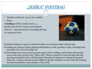 „ZOŚKA” FOOTBAG
 Number of players: one or any number
 Place:
A footbag is both a small, round bag,
and the term for the various sports played
with one – characterized by controlling the bag
by using one's feet.
Freestyle footbag is a sport in which the object is to perform tricks with the bag.
In footbag net, players (either playing individually or with a partner) volley a footbag back
and forth over a five-foot-high net.
Circle kicking is the most common game played with a footbag, and is often what people
mean when they use the term "hacky sack". Players stand in a circle and keep the bag
moving around the circle, with the goal of keeping the bag from touching the ground.
There are a variety of terms used by different groups of players to note when the footbag
has been touched by every member of the circle.
 