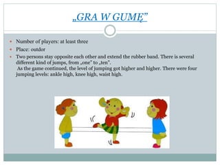 „GRA W GUMĘ”
 Number of players: at least three
 Place: outdor
 Two persons stay opposite each other and extend the rubber band. There is several
different kind of jumps, from „one” to „ten”.
As the game continued, the level of jumping got higher and higher. There were four
jumping levels: ankle high, knee high, waist high.
 