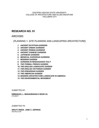 EASTERN VISAYAS STATE UNIVERSITY
                COLLEGE OF ARCHITECTURE AND ALLIED DISCIPLINE
                               TACLOBAN CITY




RESEARCH NO. 01
ARCH383
 (PLANNING 1- SITE PLANNING AND LANSCAPING ARCHITECTURE)
      1. ANCIENT EGYPTIAN GARDENS
      2. ANCIENT GREEK GARDENS
      3. ANCIENT ROMAN GARDENS
      4. ANCIENT CHINESE GARDENS
      5. JAPANESE GARDENS
      6. MEDIEVAL EUROPEAN GARDENS
      7. MOORISH GARDEN
      8. GARDENS IN RENAISSANCE ITALY
      9. THE FORMAL FRENCH GARDEN
      10. THE ENGLISH LANDSCAPE GARDEN
      11. THE ENGLISH VICTORIAN GARDEN
      12. THE EDWARDIAN GARDEN
      13. THE AMERICAN GARDEN
      14. MODERN ARCHITECTURE LANDSCAPE IN AMERICA
      15. THE ENVIRONMENTAL MOVEMENT




SUBMITTED BY:

EMMANUEL L. MANAGBANAG II BSAR 3A
STUDENT




SUBMITTED TO:

ARCH’T.RIZZA JANE C. ASPIRAS
INSTRUCTOR




                                                                1
 