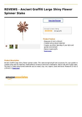 REVIEWS - Ancient Graffiti Large Shiny Flower
Spinner Stake
ViewUserReviews
Average Customer Rating
5.0 out of 5
Product Feature
Measures 12-inch x 46-inchq
Created using natural materialsq
Creates an artistic blending of your style andq
garden environment
Nature-inspired giftsq
Read moreq
Product Description
Ancient Graffiti large shiny flower spinner stake. This nature-inspired gift and accessory for your garden is
created using natural materials. Handcrafted to create an item that is handsome, built to last and of good value.
This item is made using honest materials such as wood, clay, iron, copper, stone and brass. Measures 12-inch d
x 46-inch h. Read more
 