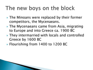 The Minoans were replaced by their former competitors, the Mycenaeans.The Mycenaeans came from Asia, migrating to Europe and into Greece ca. 1900 BCThey intermarried with locals and controlled Greece by 1600 BCFlourishing from 1400 to 1200 BCThe new boys on the block