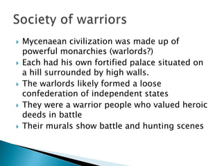 Mycenaean civilization was made up of powerful monarchies (warlords?)Each had his own fortified palace situated on a hill surrounded by high walls.The warlords likely formed a loose confederation of independent statesThey were a warrior people who valued heroic deeds in battleTheir murals show battle and hunting scenesSociety of warriors