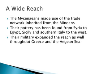 The Mycenaeans made use of the trade network inherited from the MinoansTheir pottery has been found from Syria to Egypt, Sicily and southern Italy to the west.Their military expanded the reach as well throughout Greece and the Aegean SeaA Wide Reach