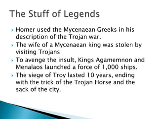 Homer used the Mycenaean Greeks in his description of the Trojan war.The wife of a Mycenaean king was stolen by visiting TrojansTo avenge the insult, Kings Agamemnon and Menalaos launched a force of 1,000 ships.The siege of Troy lasted 10 years, ending with the trick of the Trojan Horse and the sack of the city.The Stuff of Legends