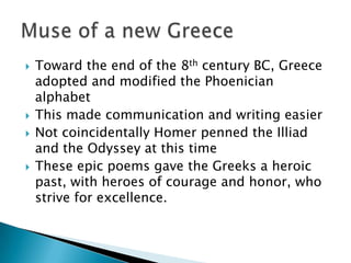 Toward the end of the 8th century BC, Greece adopted and modified the Phoenician alphabetThis made communication and writing easierNot coincidentally Homer penned the Illiad and the Odyssey at this timeThese epic poems gave the Greeks a heroic past, with heroes of courage and honor, who strive for excellence.Muse of a new Greece