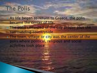 As life began to return to Greece, the polis became the center of lifeThe polis consisted of the city proper plus the surrounding countrysideThe town, village or city was the center of the polis where political, religious and social activities took placeThe Polis