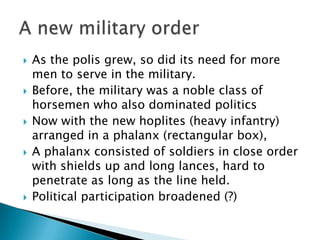 As the polis grew, so did its need for more men to serve in the military.Before, the military was a noble class of horsemen who also dominated politicsNow with the new hoplites (heavy infantry) arranged in a phalanx (rectangular box),A phalanx consisted of soldiers in close order with shields up and long lances, hard to penetrate as long as the line held.Political participation broadened (?)A new military order