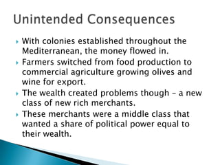 With colonies established throughout the Mediterranean, the money flowed in.  Farmers switched from food production to commercial agriculture growing olives and wine for export.The wealth created problems though – a new class of new rich merchants.These merchants were a middle class that wanted a share of political power equal to their wealth. Unintended Consequences
