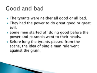 The tyrants were neither all good or all bad.They had the power to do great good or great evil.Some men started off doing good before the power and paranoia went to their heads.Before long the tyrants passed from the scene, the idea of single man rule went against the grain.Good and bad
