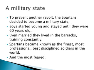 To prevent another revolt, the Spartans decided to become a military state.Boys started young and stayed until they were 60 years old.Even married they lived in the barracks, training constantly.Spartans became known as the finest, most professional, best disciplined soldiers in the world.  And the most feared.A military state