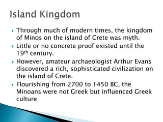 Through much of modern times, the kingdom of Minos on the island of Crete was myth.Little or no concrete proof existed until the 19th century.However, amateur archaeologist Arthur Evans discovered a rich, sophisticated civilization on the island of Crete.Flourishing from 2700 to 1450 BC, the Minoans were not Greek but influenced Greek cultureIsland Kingdom
