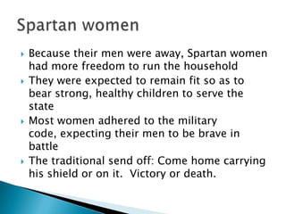 Because their men were away, Spartan women had more freedom to run the householdThey were expected to remain fit so as to bear strong, healthy children to serve the stateMost women adhered to the military code, expecting their men to be brave in battleThe traditional send off: Come home carrying his shield or on it.  Victory or death.  Spartan women