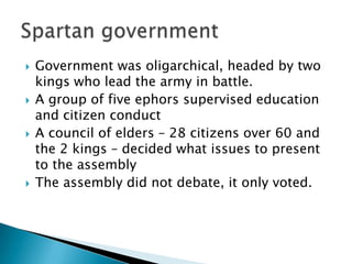 Government was oligarchical, headed by two kings who lead the army in battle.A group of five ephors supervised education and citizen conductA council of elders – 28 citizens over 60 and the 2 kings – decided what issues to present to the assemblyThe assembly did not debate, it only voted.Spartan government