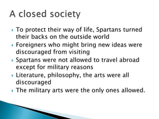 To protect their way of life, Spartans turned their backs on the outside worldForeigners who might bring new ideas were discouraged from visitingSpartans were not allowed to travel abroad except for military reasonsLiterature, philosophy, the arts were all discouraged The military arts were the only ones allowed.A closed society