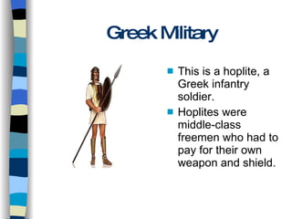Greek Military This is a hoplite, a Greek infantry soldier. Hoplites were middle-class freemen who had to pay for their own weapon and shield. 