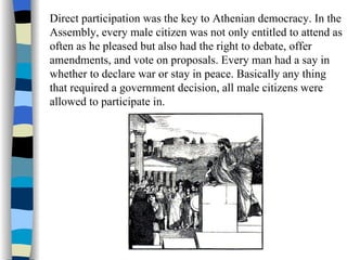 Direct participation was the key to Athenian democracy. In the Assembly, every male citizen was not only entitled to attend as often as he pleased but also had the right to debate, offer amendments, and vote on proposals. Every man had a say in whether to declare war or stay in peace. Basically any thing that required a government decision, all male citizens were allowed to participate in.  