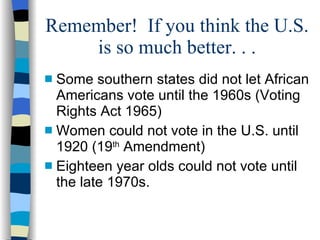Remember!  If you think the U.S. is so much better. . . Some southern states did not let African Americans vote until the 1960s (Voting Rights Act 1965)  Women could not vote in the U.S. until 1920 (19 th  Amendment) Eighteen year olds could not vote until the late 1970s. 